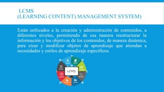 LCMS
(LEARNING CONTENT) MANAGEMENT SYSTEM)
Están enfocados a la creación y administración de contenidos, a
diferentes niveles, permitiendo de esa manera reestructurar la
información y los objetivos de los contenidos, de manera dinámica,
para crear y modificar objetos de aprendizaje que atiendan a
necesidades y estilos de aprendizaje específicos.
 