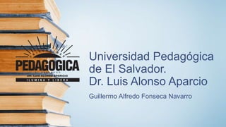 Universidad Pedagógica
de El Salvador.
Dr. Luis Alonso Aparcio
Guillermo Alfredo Fonseca Navarro
 