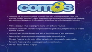• Una opción más que válida para mejorar la comunicación entre alumnos y profesores, Com8s está
disponible en inglés, portugués y español, más que suficiente para potencializar una experiencia más global
y enriquecedora. Las siguientes son algunas de las características que en Com8s se pueden encontrar.
• Archivos: Disco duro virtual para compartir material entre profesores y alumnos.
• Calendario: Para tener los compromisos organizados en una agenda virtual, compartir fechas y no perderse
eventos ni exámenes.
• Discusiones: Para entrar en contacto con el resto de usuarios tratando un tema determinado.
• Reuniones: Para comunicarnos con otros usuarios con audio o videoconferencia.
• Mensajes: Para enviar y recibir textos públicos o privados entre miembros de los grupos creados.
• Formulario: Para crear pruebas, encuestas y demás elementos interactivos.
• Chat: Para mejorar el trabajo en equipo.
 