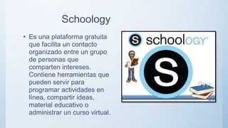 Schoology
• Es una plataforma gratuita
que facilita un contacto
organizado entre un grupo
de personas que
comparten intereses.
Contiene herramientas que
pueden servir para
programar actividades en
línea, compartir ideas,
material educativo o
administrar un curso virtual.
 