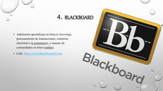 4. BLACKBOARD
• Administra aprendizaje en línea (e-learning),
procesamiento de transacciones, comercio
electrónico (e-commerce), y manejo de
comunidades en línea (online).
• Link: http://www.Blackboard.Com/
 