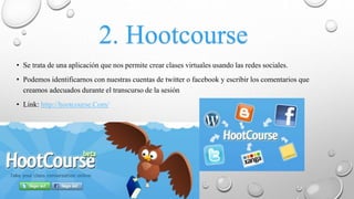 2. Hootcourse
• Se trata de una aplicación que nos permite crear clases virtuales usando las redes sociales.
• Podemos identificarnos con nuestras cuentas de twitter o facebook y escribir los comentarios que
creamos adecuados durante el transcurso de la sesión
• Link: http://hootcourse.Com/
 