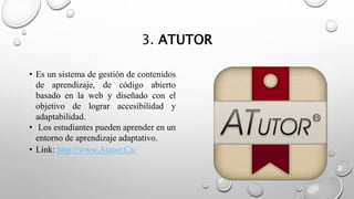 3. ATUTOR
• Es un sistema de gestión de contenidos
de aprendizaje, de código abierto
basado en la web y diseñado con el
objetivo de lograr accesibilidad y
adaptabilidad.
• Los estudiantes pueden aprender en un
entorno de aprendizaje adaptativo.
• Link: http://www.Atutor.Ca/
 