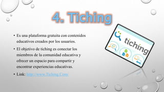 • Es una plataforma gratuita con contenidos
educativos creados por los usuarios.
• El objetivo de tiching es conectar los
miembros de la comunidad educativa y
ofrecer un espacio para compartir y
encontrar experiencias educativas.
• Link: http://www.Tiching.Com/
 