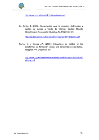MAESTRÍA EN GESTIÓN DEL APRENDIZAJE MEDIADO POR TIC
_____________________________________________________
Mg. Oswaldo Basurto G. 13
http://www.uoc.edu/rusc/4/1/dt/esp/boneu.pdf
De Benito, B (2000). Herramientas para la creación, distribución y
gestión de cursos a través de Internet. Edutec. Revista
Electrónica de Tecnología Educativa,12. Disponible en:
http://edutec.rediris.es/Revelec2/Revelec12/PDF/deBenito.pdf
Torres, S. y Ortega J.A. (2003). Indicadores de calidad en las
plataformas de formación virtual: una aproximación sistemática.
etic@net, nº1. Disponible en:
http://www.ugr.es/~sevimeco/revistaeticanet/Numero1/Articulos/C
alidade.pdf
 
