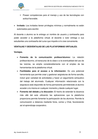 MAESTRÍA EN GESTIÓN DEL APRENDIZAJE MEDIADO POR TIC
_____________________________________________________
Mg. Oswaldo Basurto G. 3
 Poseer competencias para el manejo y uso de las tecnologías con
actitud favorable.
 Invitado: Los invitados tienen privilegios mínimos y normalmente no están
autorizados para escribir.
Al docente o alumno se le entrega un nombre de usuario y contraseña para
poder acceder a la plataforma virtual; el docente o tutor entrega a sus
estudiantes una contraseña del curso que imparte si lo cree conveniente.
VENTAJAS Y DESVENTAJAS DE LAS PLATAFORMAS VIRTUALES:
Ventajas.
 Fomento de la comunicación profesor/alumno: La relación
profesor/alumno, al transcurso de la clase o a la eventualidad del uso de
las tutorías, se amplía considerablemente con el empleo de las
herramientas de la plataforma virtual.
 Facilidades para el acceso a la información: Es una potencial
herramienta que permite crear y gestionar asignaturas de forma sencilla,
incluir gran variedad de actividades y hacer un seguimiento exhaustivo
del trabajo del alumnado. Cualquier información relacionada con la
asignatura está disponible de forma permanente permitiéndole al alumno
acceder a la misma en cualquier momento y desde cualquier lugar.
 Fomento del debate y la discusión: El hecho de extender la docencia
más allá del aula utilizando las aplicaciones que la plataforma
proporciona permite fomentar la participación de los alumnos. Permite la
comunicación a distancia mediante foros, correo y Chat, favoreciendo
así el aprendizaje cooperativo.
 