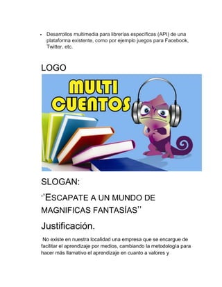 

Desarrollos multimedia para librerías específicas (API) de una
plataforma existente, como por ejemplo juegos para Facebook,
Twitter, etc.

LOGO

SLOGAN:
‘’ESCAPATE A UN MUNDO DE
MAGNIFICAS FANTASÍAS’’

Justificación.
No existe en nuestra localidad una empresa que se encargue de
facilitar el aprendizaje por medios, cambiando la metodología para
hacer más llamativo el aprendizaje en cuanto a valores y

 