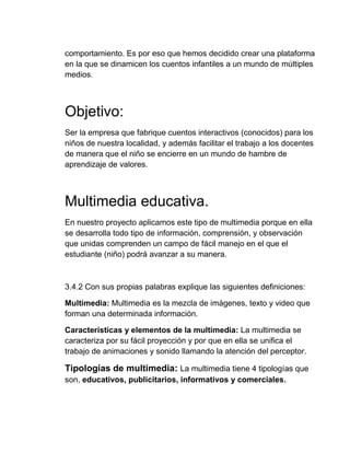 comportamiento. Es por eso que hemos decidido crear una plataforma
en la que se dinamicen los cuentos infantiles a un mundo de múltiples
medios.

Objetivo:
Ser la empresa que fabrique cuentos interactivos (conocidos) para los
niños de nuestra localidad, y además facilitar el trabajo a los docentes
de manera que el niño se encierre en un mundo de hambre de
aprendizaje de valores.

Multimedia educativa.
En nuestro proyecto aplicamos este tipo de multimedia porque en ella
se desarrolla todo tipo de información, comprensión, y observación
que unidas comprenden un campo de fácil manejo en el que el
estudiante (niño) podrá avanzar a su manera.

3.4.2 Con sus propias palabras explique las siguientes definiciones:
Multimedia: Multimedia es la mezcla de imágenes, texto y video que
forman una determinada información.
Características y elementos de la multimedia: La multimedia se
caracteriza por su fácil proyección y por que en ella se unifica el
trabajo de animaciones y sonido llamando la atención del perceptor.

Tipologías de multimedia: La multimedia tiene 4 tipologías que
son, educativos, publicitarios, informativos y comerciales.

 