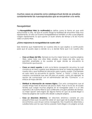 muchos casos se presenta como catalogovirtual donde se actualiza
constantemente los nuevosproductos que se encuentran a la venta.

Navegabilidad:
“La Navegabilidad Web (o multimedia) se define como la forma en que está
estructurado tu sitio, tal que el usuario tenga la facilidad de encontrar todo muy
rápidamente. Un sitio con buena navegabilidad es también un sitio cuyas páginas
cargan rápidamente, lo que supone un buen ahorro de tiempo y le da mucho
valor a nuestra Web.
¿Cómo mejoramos la navegabilidad de nuestro sitio?
Solo tenemos que implementar en nuestros sitios lo que explico a continuación
para que el usuario sepa a donde va y a donde tiene que ir en nuestro sitio:

o

Crea un Mapa del Sitio. Siempre es mucho mejor tener en nuestras páginas
Web, sobre todo con sitios Web amplios, un mapa del sitio, que nos
permitirá enseñarles a los usuarios el lugar donde se encuentra la
información que buscan.

o

Crear un menú superior. A esto se le llama navegación recursiva, la cual
consiste en el menú superior que deberemos tener en todas las páginas de
nuestro sitio y que facilitará la ubicación para nuestro usuario. Casi siempre
en este menú se encuentra la opción “Home” o “Inicio” y todo lo que
creamos conveniente que sea útil para el usuario, como por ejemplo, la
opción de contactarse con el administrador del sitio “Contacto” o un
enlace al mapa del sitio.

o

Distribuir la información de manera lógica. Con esto conseguimos que el
usuario tenga todo al alcance de pocos clicks. Pues si no es así, el usuario
tendría que cargar muchas páginas en el navegador para ir a un sitio
específico de nuestra Web lo que conllevaría una gran perdida de tiempo.
La mejor opción sería lograr de alguna forma en que se pueda llegar a
todas las páginas de nuestro sitio desde cualquier página.

o

Crea un directorio dinámico. Un directorio dinámico consiste en una
pequeña línea que nos permite saber en que lugar de la página Web nos
encontramos y por el que vamos navegando. Nos muestra los directorios y
subdirectorios por los que hemos pasado hasta llegar a la página actual.

 