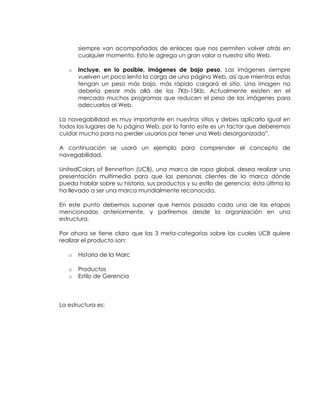 siempre van acompañados de enlaces que nos permiten volver atrás en
cualquier momento. Esto le agrega un gran valor a nuestro sitio Web.
o

Incluye, en lo posible, imágenes de bajo peso. Las imágenes siempre
vuelven un poco lento la carga de una página Web, así que mientras estas
tengan un peso más bajo, más rápido cargará el sitio. Una imagen no
debería pesar más allá de los 7Kb-15Kb. Actualmente existen en el
mercado muchos programas que reducen el peso de las imágenes para
adecuarlos al Web.

La navegabilidad es muy importante en nuestros sitios y debes aplicarlo igual en
todos los lugares de tu página Web, por lo tanto este es un factor que deberemos
cuidar mucho para no perder usuarios por tener una Web desorganizada”.
A continuación se usará un ejemplo para comprender el concepto de
navegabilidad.
UnitedColors of Bennetton (UCB), una marca de ropa global, desea realizar una
presentación multimedia para que las personas clientes de la marca dónde
pueda hablar sobre su historia, sus productos y su estilo de gerencia; ésta última la
ha llevado a ser una marca mundialmente reconocida.
En este punto debemos suponer que hemos pasado cada una de las etapas
mencionadas anteriormente, y partiremos desde la organización en una
estructura.
Por ahora se tiene claro que las 3 meta-categorías sobre las cuales UCB quiere
realizar el producto son:
o

Historia de la Marc

o
o

Productos
Estilo de Gerencia

La estructura es:

 