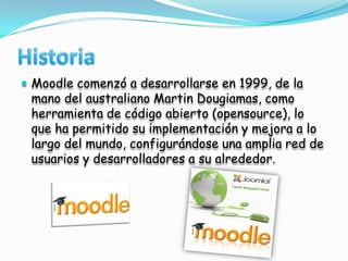 HistoriaMoodle comenzó a desarrollarse en 1999, de la mano del australiano Martin Dougiamas, como herramienta de código abierto (opensource), lo que ha permitido su implementación y mejora a lo largo del mundo, configurándose una amplia red de usuarios y desarrolladores a su alrededor.