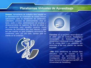 Dokeos : herramienta de software libre basada en la administración de contenidos de cursos. Incluye aplicaciones para la distribución de contenidos, calendario, proceso de entrenamiento, chat en texto, audio y video, administración de pruebas y almacenamiento de registros. Es fácil de utilizar y se recomienda para aquellos usuarios cuyas nociones de informática son muy básicas y para los que supone un gran problema administrar los contenidos, pero, por otro lado, centran todo su interés en el contenido. Plataformas Virtuales de Aprendizaje Claroline : es un proyecto desarrollado en el 2000 por el Instituto Pedagógico Universitario de Multimedia de la Universidad Católica de Lovain (Bélgica).  Es de código libre y sus utilidades son parecidas a las que ofrecen los demás entornos. . LRN : Esta plataforma es sofware libre educativo que da soporte a las comunidades de aprendizaje y de investigación. Está promovida por la Sloan School of Management del MIT y la Universidad de Heidelberg. 