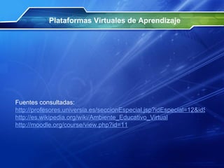 Plataformas Virtuales de Aprendizaje Fuentes consultadas: http://profesores.universia.es/seccionEspecial.jsp?idEspecial=12&idSeccion=4228&title=ENTORNO-MOODLE&idSeccionAd=6 http://es.wikipedia.org/wiki/Ambiente_Educativo_Virtual http://moodle.org/course/view.php?id=11   