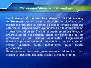 Plataformas Virtuales de Aprendizaje Un  Ambiente Virtual de Aprendizaje  ó  Virtual learning environment   es un sistema de software diseñado para facilitar a profesores la gestión de cursos virtuales para sus estudiantes, especialmente ayudándolos en la administración y desarrollo del curso. El sistema puede seguir a menudo el progreso de los principiantes, puede ser controlado por los profesores y los mismos estudiantes. Originalmente diseñados para el desarrollo de cursos a distancia, vienen siendo utilizados como suplementos para cursos presenciales. Estos sistemas funcionan generalmente en el servidor, para facilitar el acceso de los estudiantes a través de Internet. 