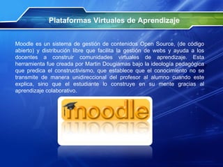 Plataformas Virtuales de Aprendizaje Moodle es un sistema de gestión de contenidos Open Source, (de código abierto) y distribución libre que facilita la gestión de webs y ayuda a los docentes a construir comunidades virtuales de aprendizaje. Esta herramienta fue creada por Martin Dougiamas bajo la ideología pedagógica que predica el constructivismo, que establece que el conocimiento no se transmite de manera unidireccional del profesor al alumno cuando este explica, sino que el estudiante lo construye en su mente gracias al aprendizaje colaborativo. 