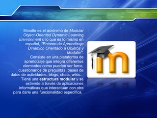 Moodle es el acrónimo de  Modular Object-Oriented Dynamic Learning Environment  o lo que es lo mismo en español,  "Entorno de Aprendizaje Dinámico Orientado a Objetos y Modular" . Consiste en una plataforma de aprendizaje que integra diferentes elementos como pueden ser foros, cuestionarios de preguntas, bases de datos de actividades, blogs, chats, wikis..  Tiene una  estructura modular  y se extiende a través de aplicaciones informáticas que interactúan con otra para darle una funcionalidad específica.  