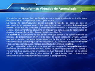 Plataformas Virtuales de Aprendizaje Una de las razones por las que Moodle es un entorno favorito de las instituciones educativas es su configuración como Open Source.  La teoría del constructivismo social aplicada a Moodle se basa en que el conocimiento se adquiere cuando los miembros de una comunidad  interaccionan entre sí  y son a la vez creadores y receptores de información. La colaboración entre profesor-alumno transforma al alumno en protagonista del proceso del aprendizaje. El diseño y el desarrollo de Moodle está basado esta filosofía. La  solidez  de la aplicación es otra de sus ventajas debido a la combinación de un lenguaje de programación  PHP  y a la base de datos relacional  MySQL . Ambos elementos permiten una estructura modular que facilita su uso y aprendizaje ya que se van utilizando partes según se van conociendo. Su utilización es bastante  sencilla  y las operaciones básicas se realizan sin dificultad de manera  intuitiva .  Su gran popularidad le lleva a contar una red muy amplia de  desarrolladores  que conforman una comunidad de más de 130.000 usuarios registrados en 160 países y 75 idiomas. Los usuarios más avanzados se han dedicado a publicar, en la página oficial de Moodle, manuales y guías online. Son documentos muy completos que facilitan el uso y la adaptación de los usuarios a esta plataforma. 