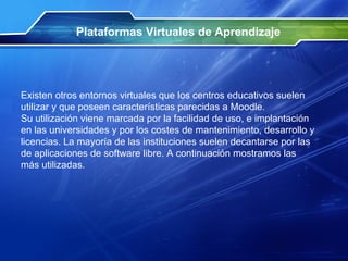 Plataformas Virtuales de Aprendizaje Existen otros entornos virtuales que los centros educativos suelen utilizar y que poseen características parecidas a Moodle.  Su utilización viene marcada por la facilidad de uso, e implantación en las universidades y por los costes de mantenimiento, desarrollo y licencias. La mayoría de las instituciones suelen decantarse por las de aplicaciones de software libre. A continuación mostramos las más utilizadas.  