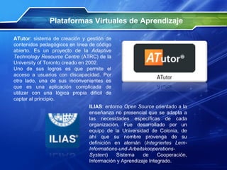 ATutor : sistema de creación y gestión de contenidos pedagógicos en línea de código abierto. Es un proyecto de la  Adaptive Technology Resource Centre  (ATRC) de la University of Toronto creado en 2002. Uno de sus logros es que permite el acceso a usuarios con discapacidad. Por otro lado, una de sus inconvenientes es que es una aplicación complicada de utilizar con una lógica propia difícil de captar al principio. Plataformas Virtuales de Aprendizaje ILIAS : entorno  Open Source  orientado a la enseñanza no presencial que se adapta a las necesidades específicas de cada organización. Fue desarrollado por un equipo de la Universidad de Colonia, de ahí que su nombre provenga de su definición en alemán ( Integriertes Lern-Informations-und-Arbeitskooperations-System ) Sistema de Cooperación, Información y Aprendizaje Integrado.  