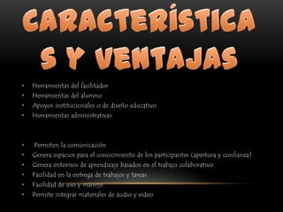 Características y ventajasHerramientas del facilitadorHerramientas del alumnoApoyos institucionales o de diseño educativoHerramientas administrativasPermiten la comunicaciónGenera espacios para el conocimiento de los participantes (apertura y confianza)Genera entornos de aprendizaje basados en el trabajo colaborativoFacilidad en la entrega de trabajos y tareasFacilidad de uso y manejoPermite integrar materiales de audio y video