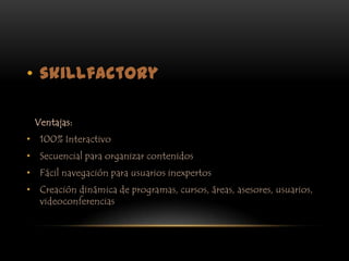 skillfactory   Ventajas:100% InteractivoSecuencial para organizar contenidosFácil navegación para usuarios inexpertosCreación dinámica de programas, cursos, áreas, asesores, usuarios, videoconferencias