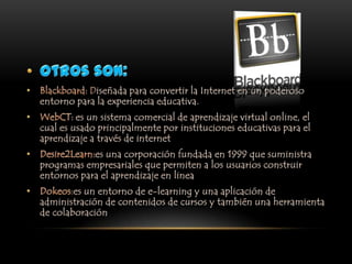 Otros son:Blackboard: Diseñada para convertir la Internet en un poderoso entorno para la experiencia educativa.WebCT: es un sistema comercial de aprendizaje virtual online, el cual es usado principalmente por instituciones educativas para el aprendizaje a través de internetDesire2Learn:es una corporación fundada en 1999 que suministra programas empresariales que permiten a los usuarios construir entornos para el aprendizaje en lineaDokeos:es un entorno de e-learningy una aplicación de administración de contenidos de cursos y también una herramienta de colaboración