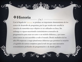 Historia
Con la llegada de Internet se produce un importante abaratamiento de los
costos de desarrollo de programas, por lo que resulta más sencilla la
creación de materiales cuyo objetivo es ser utilizados en línea. Sin
embargo se siguen necesitando conocimientos avanzados de
programación para crear un curso o un módulo didáctico, y por tanto
estos cursos no son accesibles a todo el mundo. Desde mediados de los
años 90 empiezan a surgir plataformas didácticas que permiten la creación
y la gestión de cursos completos para la web sin que sean necesarios
conocimientos profundos de programación o de diseño gráfico.
 