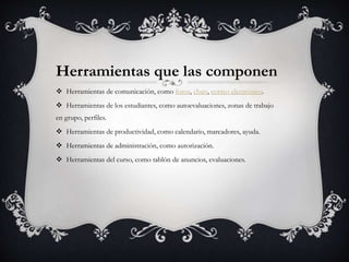 Herramientas que las componen
 Herramientas de comunicación, como foros, chats, correo electrónico.
 Herramientas de los estudiantes, como autoevaluaciones, zonas de trabajo
en grupo, perfiles.
 Herramientas de productividad, como calendario, marcadores, ayuda.
 Herramientas de administración, como autorización.
 Herramientas del curso, como tablón de anuncios, evaluaciones.
 