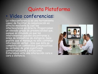 Quinta Plataforma 
• Video conferencias: 
La videoconferencia es una herramienta 
capaz de facilitar la comunicación en 
directo mediante la cual los 
interlocutores en directo. Proporcionan 
un elevado grado de presencialidad que, 
aunque es simulada ya que los 
intervinientes pueden encontrarse a 
miles de kilómetros de distancia, hace 
posible que el mensaje no sólo contenga 
información verbal , sino que ésta se 
completa con contenidos comunicativos 
no verbales de gran significado 
contextualizante y situacional. 
Estaríamos ante una interacción cara a 
cara a distancia. 
 