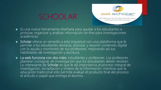 SCHOOLAR
 Es una nueva herramienta diseñada para ayudar a los estudiantes a
priorizar, organizar y analizar información on-line para investigaciones
académicas.
 Scholar ofrece un remedio a esta inquietud con una plataforma que le
permite a los estudiantes destacar, priorizar y resumir contenido digital
con la ayuda y monitoreo de sus profesores, mejorando así sus
habilidades de investigación y escritura.
 La web funciona con dos roles: estudiantes y profesores. Los profesores
plantean consignas de investigación que los estudiantes deben resolver.
Lo interesante de Scholar es que le da importancia al proceso integral de
investigación, recopilación y síntesis de la información, mientras que la
educación tradicional sólo permite evaluar el producto final del proceso:
el artículo o papel que entrega el alumno.
 