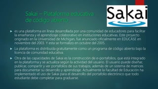 Sakai – Plataforma educativa
de código abierto
 es una plataforma en línea desarrollada por una comunidad de educadores para facilitar
la enseñanza y el aprendizaje colaborativo en instituciones educativas. Este proyecto
originado en la Universidad de Michigan, fue anunciado oficialmente en EDUCASE en
noviembre del 2003. Y esta se formalizo en octubre del 2005.
 La plataforma es distribuida gratuitamente como un programa de código abierto bajo la
licencia de comunidad educativa.
 Otra de las capacidades de Sakai es la construcción de e-portafolios, que está integrado
en la plataforma y se actualiza según la actividad del usuario. El usuario puede diseñar,
publicar, compartir y ver portafolios de sus trabajos, además de un sistema de matrices
para documentar su desarrollo y aprendizaje. Actualmente la Facultad de Educación ha
implementado el uso de Sakai para el desarrollo del portafolio electrónico que todo
estudiante debe completar para graduarse.
 