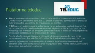 Plataforma teleduc.
 Teleduc, es el centro de educación a distancia de la Pontificia Universidad Católica de Chile.
Creado en 1977, se transmite por Canal 13. También lo desarrolla por medio de la entrega de
material educativo y un sistema de evaluación de los inscritos.
 El TelEduc es un ambiente para la realización de cursos a distancia a través de Internet. Esta
siendo desarrollado en Nied (Núcleo de Informática Aplicada a Educación) a partir de una
metodología de formación de profesores construida en base al análisis de varias experiencias
presenciales realizadas por los profesionales del núcleo.
 Permite a los formadores visualizar la interacción de los participantes del curso en las
herramientas Correo, Foros de Discusión y Chat, facilitando el acompañamiento del curso.
 Pemite a los profesores (formadores) colocar materias en las diversas herramientas del
ambiente, tanto como configurar opciones en algunas de ellas. Permite además, administrar a
las personas que participan en el curso.
 