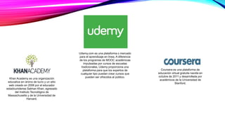 Khan Academy es una organización
educativa sin ánimo de lucro y un sitio
web creado en 2006 por el educador
estadounidense Salman Khan, egresado
del Instituto Tecnológico de
Massachusetts y de la Universidad de
Harvard.
Udemy.com es una plataforma o mercado
para el aprendizaje en línea. A diferencia
de los programas de MOOC académicas
impulsadas por cursos de escuelas
tradicionales, Udemy proporciona una
plataforma para que los expertos de
cualquier tipo puedan crear cursos que
pueden ser ofrecidos al público.
Coursera es una plataforma de
educación virtual gratuita nacida en
octubre de 2011 y desarrollada por
académicos de la Universidad de
Stanford.
 