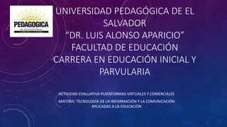 UNIVERSIDAD PEDAGÓGICA DE EL
SALVADOR
“DR. LUIS ALONSO APARICIO”
FACULTAD DE EDUCACIÓN
CARRERA EN EDUCACIÓN INICIAL Y
PARVULARIA
ACTIVIDAD EVALUATIVA PLATAFORMAS VIRTUALES Y COMERCIALES
MATERIA: TECNOLOGÍA DE LA INFORMACIÓN Y LA COMUNICACIÓN
APLICADAS A LA EDUCACIÓN
 