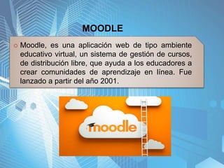 MOODLE
 Moodle, es una aplicación web de tipo ambiente
educativo virtual, un sistema de gestión de cursos,
de distribución libre, que ayuda a los educadores a
crear comunidades de aprendizaje en línea. Fue
lanzado a partir del año 2001.
 