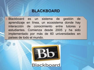 BLACKBOARD
 Blackboard es un sistema de gestión de
aprendizaje en línea, un ecosistema donde hay
interacción de conocimiento entre tutores y
estudiantes. Comienza desde 2005 y ha sido
implementado por más de 60 universidades en
países de todo el mundo.
 