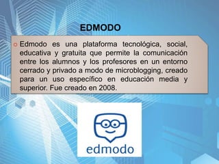 EDMODO
 Edmodo es una plataforma tecnológica, social,
educativa y gratuita que permite la comunicación
entre los alumnos y los profesores en un entorno
cerrado y privado a modo de microblogging, creado
para un uso específico en educación media y
superior. Fue creado en 2008.
 