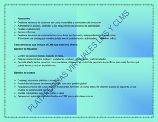 Funciones
 Gestiona recursos de usuarios así como materiales y actividades de formación
 Administrar el acceso, controlar y dar seguimiento del proceso de aprendizaje
 Realiza evaluaciones
 Genera informes
 Gestiona servicios de comunicación como foros de discusión, videoconferencias, entre otros
Promueve una pedagogía constructivista social (colaboración, actividades, reflexión crítico.
Características que incluye el LMS que new web ofrece:
Gestión de Usuarios
 Control de acceso flexible, basado en roles.
 Roles predeterminados incluyen: estudiante, profesor, coordinador, y administrador.
 Permite añadir tantos usuarios como se desee, utilizando el control de permisos específicos para cada función qué
puede hacer (o no) en la plataforma.
Gestión de cursos
 Catálogo de cursos públicos / privados
 Posibilidad de cursos de clases en grupo para una gestión global
 Requisitos previos del curso: que los estudiantes terminen un curso antes de obtener acceso al siguiente, o use
prueba de acceso para los cursos
 Cuotas manejables para cada curso o clase
 Generación automática de certificados en PDF para cada clase o curso
 