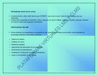 Herramientas dentro de los cursos
 Contenido teórico: utiliza editor fácil de usar WYSIWYG para crear un gran material de aprendizaje para sus
estudiantes.
 Cuestionarios (preguntas de verdadero o falso, preguntas de opción múltiple, juego de preguntas, preguntas abiertas)
con base de datos para preguntas centralizadas.
VENTAJAS DE LOS LMS
 Dichos sistemas se caracterizaron por apoyarse en una serie de herramientas que permiten crear ambientes de
aprendizaje efectivos a nivel online, como son:
 Sistema de registro.
 Catálogo de cursos.
 Bibliotecas digitales.
 Seguimiento del desempeño de los estudiantes.
 Mecanismos de autoevaluación.
 Estadísticas e información de cursos y estudiantes.
 Apoyo a comunidades de aprendizaje.
 