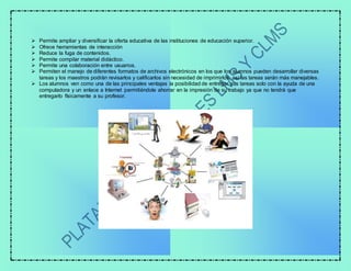  Permite ampliar y diversificar la oferta educativa de las instituciones de educación superior.
 Ofrece herramientas de interacción
 Reduce la fuga de contenidos.
 Permite compilar material didáctico.
 Permite una colaboración entre usuarios.
 Permiten el manejo de diferentes formatos de archivos electrónicos en los que los alumnos pueden desarrollar diversas
tareas y los maestros podrán revisarlos y calificarlos sin necesidad de imprimirlos, así las tareas serán más manejables.
 Los alumnos ven como una de las principales ventajas la posibilidad de entregar sus tareas solo con la ayuda de una
computadora y un enlace a Internet permitiéndole ahorrar en la impresión de su trabajo ya que no tendrá que
entregarlo físicamente a su profesor.
 