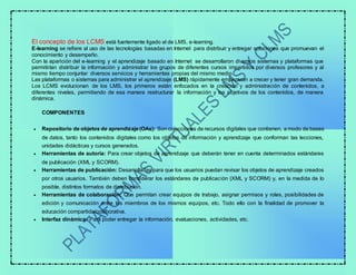 El concepto de los LCMS está fuertemente ligado al de LMS, e-learning.
E-learning se refiere al uso de las tecnologías basadas en Internet para distribuir y entregar soluciones que promuevan el
conocimiento y desempeño.
Con la aparición del e-learning y el aprendizaje basado en Internet se desarrollaron diversos sistemas y plataformas que
permitirían distribuir la información y administrar los grupos de diferentes cursos impartidos por diversos profesores y al
mismo tiempo conjuntar diversos servicios y herramientas propias del mismo medio.
Las plataformas o sistemas para administrar el aprendizaje (LMS) rápidamente empezaron a crecer y tener gran demanda.
Los LCMS evolucionan de los LMS, los primeros están enfocados en la creación y administración de contenidos, a
diferentes niveles, permitiendo de esa manera restructurar la información y los objetivos de los contenidos, de manera
dinámica.
COMPONENTES
 Repositorio de objetos de aprendizaje(OAs): Son colecciones de recursos digitales que contienen, a modo de bases
de datos, tanto los contenidos digitales como los objetos de información y aprendizaje que conforman las lecciones,
unidades didácticas y cursos generados.
 Herramientas de autoría: Para crear objetos de aprendizaje que deberán tener en cuenta determinados estándares
de publicación (XML y SCORM).
 Herramientas de publicación: Desarrolladas para que los usuarios puedan revisar los objetos de aprendizaje creados
por otros usuarios. También deben considerar los estándares de publicación (XML y SCORM) y, en la medida de lo
posible, distintos formatos de distribución.
 Herramientas de colaboración: Que permitan crear equipos de trabajo, asignar permisos y roles, posibilidades de
edición y comunicación entre los miembros de los mismos equipos, etc. Todo ello con la finalidad de promover la
educación compartida/colaborativa.
 Interfaz dinámica: Para poder entregar la información, evaluaciones, actividades, etc.
 