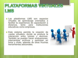  Las plataformas LMS son espacios
virtuales de aprendizaje orientados a
facilitar la experiencia de capacitación a
distancia, tanto para instituciones
educativas como empresas.
 Este sistema permite la creación de
«aulas virtuales» donde se produce la
interacción entre tutores y alumnos.
También se pueden hacer evaluaciones,
intercambiar archivos y participar en
foros y chats, además de otras muchas
herramientas adicionales.
 