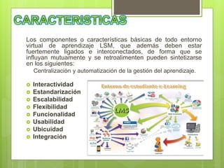 Los componentes o características básicas de todo entorno
virtual de aprendizaje LSM, que además deben estar
fuertemente ligados e interconectados, de forma que se
influyan mutuamente y se retroalimenten pueden sintetizarse
en los siguientes:
Centralización y automatización de la gestión del aprendizaje.
 Interactividad
 Estandarización
 Escalabilidad
 Flexibilidad
 Funcionalidad
 Usabilidad
 Ubicuidad
 Integración
 
