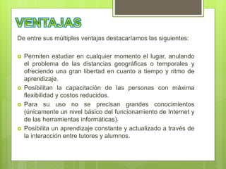 De entre sus múltiples ventajas destacaríamos las siguientes:
 Permiten estudiar en cualquier momento el lugar, anulando
el problema de las distancias geográficas o temporales y
ofreciendo una gran libertad en cuanto a tiempo y ritmo de
aprendizaje.
 Posibilitan la capacitación de las personas con máxima
flexibilidad y costos reducidos.
 Para su uso no se precisan grandes conocimientos
(únicamente un nivel básico del funcionamiento de Internet y
de las herramientas informáticas).
 Posibilita un aprendizaje constante y actualizado a través de
la interacción entre tutores y alumnos.
 