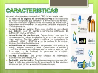 los principales componentes que los LCMS deben brindar, son:
 Repositorio de objetos de aprendizaje (OAs): Son colecciones
de recursos digitales que contienen, a modo de bases de datos,
tanto los contenidos digitales como los objetos de información y
aprendizaje que conforman las lecciones, unidades didácticas y
cursos generados.
 Herramientas de autoría: Para crear objetos de aprendizaje
que deberán tener en cuenta determinados estándares de
publicación (XML y SCORM).
 Herramientas de publicación: Desarrolladas para que los
usuarios puedan revisar los objetos de aprendizaje creados por
otros usuarios. También deben considerar los estándares de
publicación (XML y SCORM) y, en la medida de lo posible,
distintos formatos de distribución.
 Herramientas de colaboración: Que permitan crear equipos de
trabajo, asignar permisos y roles, posibilidades de edición y
comunicación entre los miembros de los mismos equipos, etc.
Todo ello con la finalidad de promover la educación
compartida/colaborativa.
 Interfaz dinámica: Para poder entregar la información,
evaluaciones, actividades, etc.
 Aplicación administrativa: Aquellos componentes que permiten
llevar a cabo un seguimiento del desempeño de los usuarios,
almacenar sus perfiles y características personales
 