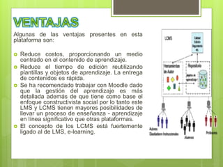 Algunas de las ventajas presentes en esta
plataforma son:
 Reduce costos, proporcionando un medio
centrado en el contenido de aprendizaje.
 Reduce el tiempo de edición reutilizando
plantillas y objetos de aprendizaje. La entrega
de contenidos es rápida.
 Se ha recomendado trabajar con Moodle dado
que la gestión del aprendizaje es más
detallada además de que tiene como base el
enfoque constructivista social por lo tanto este
LMS y LCMS tienen mayores posibilidades de
llevar un proceso de enseñanza - aprendizaje
en línea significativo que otras plataformas.
 El concepto de los LCMS está fuertemente
ligado al de LMS, e-learning.
 