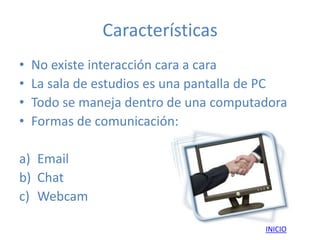 Características
•   No existe interacción cara a cara
•   La sala de estudios es una pantalla de PC
•   Todo se maneja dentro de una computadora
•   Formas de comunicación:

a) Email
b) Chat
c) Webcam

                                         INICIO
 