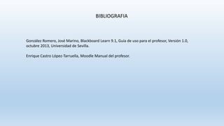 BIBLIOGRAFIA
González Romero, José Marino, Blackboard Learn 9.1, Guía de uso para el profesor, Versión 1.0,
octubre 2013, Universidad de Sevilla.
Enrique Castro López-Tarruella, Moodle Manual del profesor.
 