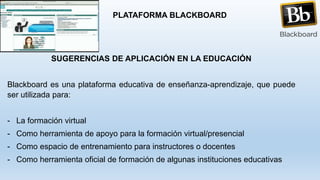 SUGERENCIAS DE APLICACIÓN EN LA EDUCACIÓN
Blackboard es una plataforma educativa de enseñanza-aprendizaje, que puede
ser utilizada para:
- La formación virtual
- Como herramienta de apoyo para la formación virtual/presencial
- Como espacio de entrenamiento para instructores o docentes
- Como herramienta oficial de formación de algunas instituciones educativas
PLATAFORMA BLACKBOARD
 