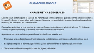 PLATAFORMA MOODLE
CARATERISTICAS GENERALES
Moodle es un sistema para el Manejo del Aprendizaje en línea gratuito, que les permite a los educadores
la creación de sus propios sitios web privados, llenos de cursos dinámicos que extienden el aprendizaje,
en cualquier momento, en cualquier sitio.
Es una herramienta a la que pueden accesar profesores, estudiantes o administradores. El núcleo de
Moodle es personalizable y cuenta con muchas características estándar.
Algunas de las características generales de la plataforma Moodle son:
• Promueve una pedagogía constructivista social (colaboración, actividades, reflexión crítica, etc.).
• Es apropiada para el aprendizaje en línea y para complementar el aprendizaje presencial.
• Tiene una interfaz de navegación sencilla, ligera y eficiente.
 